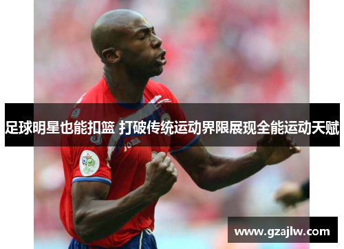 足球明星也能扣篮 打破传统运动界限展现全能运动天赋