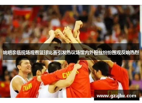 姚明亲临现场观看篮球比赛引发热议场馆内外粉丝纷纷围观反响热烈