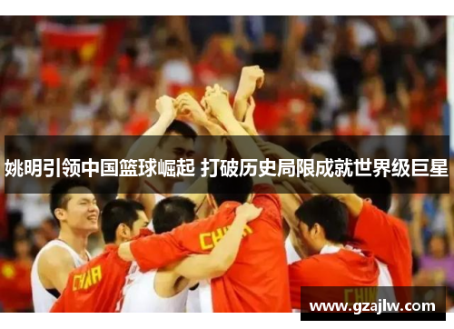 姚明引领中国篮球崛起 打破历史局限成就世界级巨星