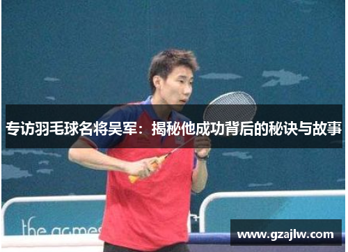 专访羽毛球名将吴军：揭秘他成功背后的秘诀与故事