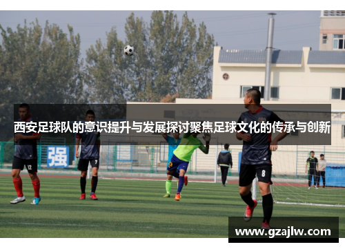西安足球队的意识提升与发展探讨聚焦足球文化的传承与创新