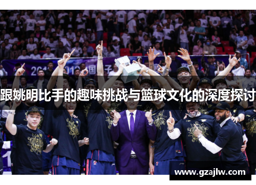 跟姚明比手的趣味挑战与篮球文化的深度探讨