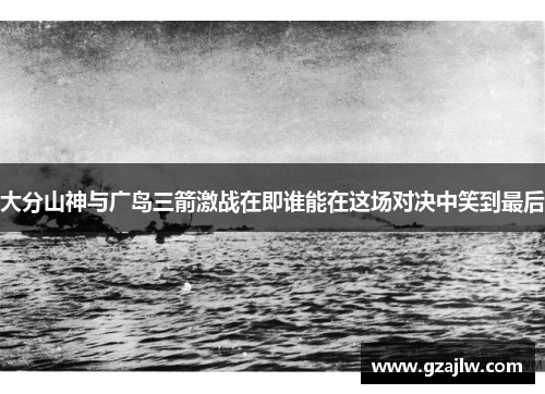 大分山神与广岛三箭激战在即谁能在这场对决中笑到最后